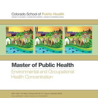 Master of Public Health
Environmental and Occupational
Health Concentration
13001 East 17th Place | Campus Box B119 | Aurora, Colorado 80045
UNIVERSITY OF COLORADO | COLORADO STATE UNIVERSITY | UNIVERSITY OF NORTHERN COLORADO
http:publichealth.ucdenver.edu/environmentalhealth
 
