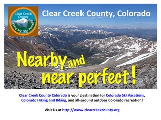 Clear Creek County, Colorado Clear Creek County Colorado  is your destination for  Colorado Ski Vacations , Colorado Hiking and Biking , and all-around outdoor Colorado recreation! Visit Us at  http://www.clearcreekcounty.org 