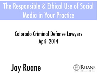 The Responsible & Ethical Use of Social
Media in Your Practice
Jay Ruane
Colorado Criminal Defense Lawyers
April 2014
 