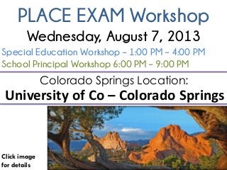 PLACE EXAM Workshop
Click image
for details
Colorado Springs Location:
University of Co – Colorado Springs
Special Education Workshop – 1:00 PM – 4:00 PM
School Principal Workshop 6:00 PM – 9:00 PM
Wednesday, August 7, 2013
 