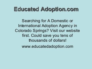 Educated Adoption.com
Searching for A Domestic or
International Adoption Agency in
Colorado Springs? Visit our website
first. Could save you tens of
thousands of dollars!
www.educatedadoption.com

 