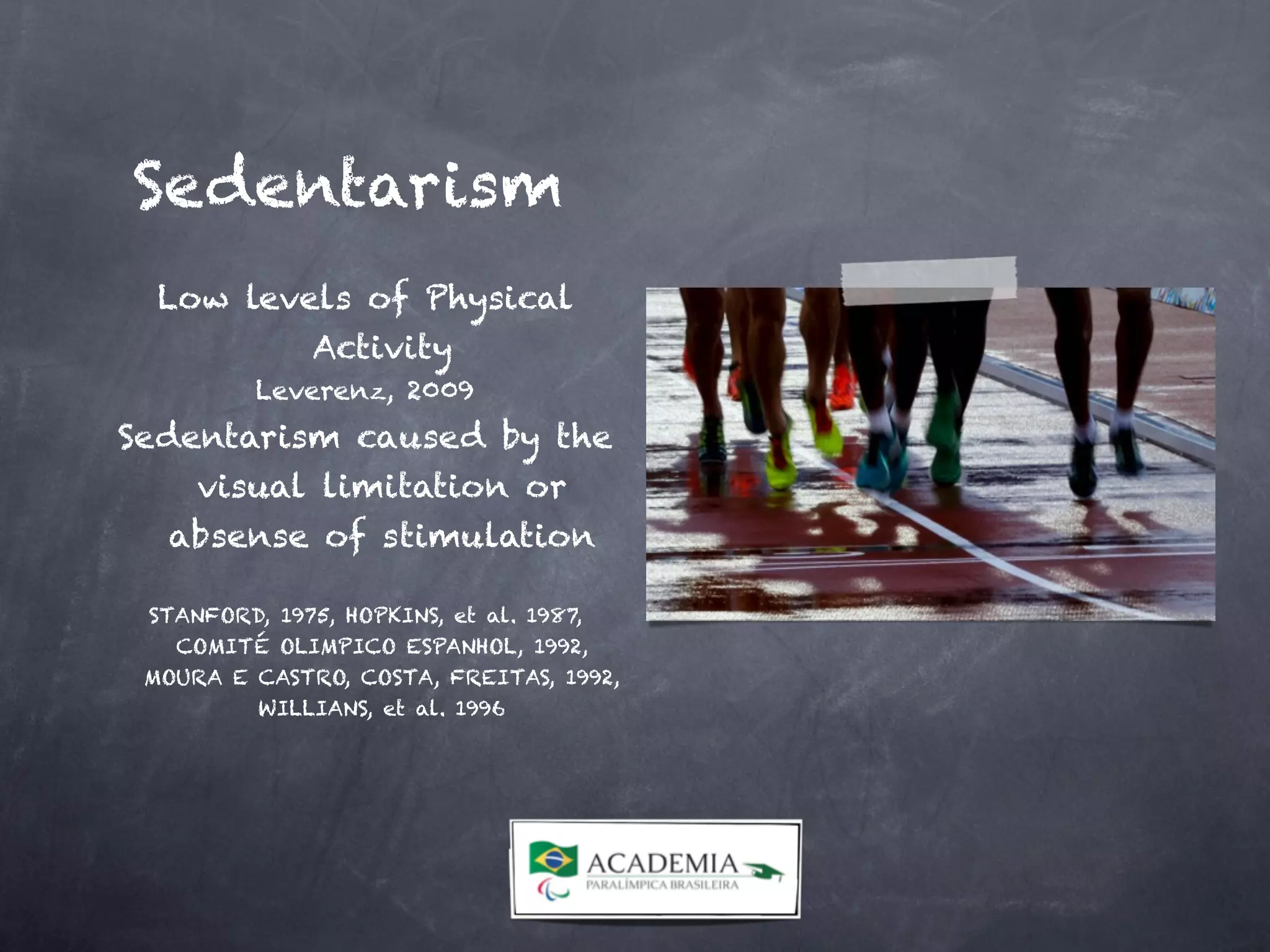 Low levels of Physical
Activity
Leverenz, 2009
Sedentarism caused by the
visual limitation or
absense of stimulation


STANFORD, 1975, HOPKINS, et al. 1987,
COMITÉ OLIMPICO ESPANHOL, 1992,
MOURA E CASTRO, COSTA, FREITAS, 1992,
WILLIANS, et al. 1996
Sedentarism
 