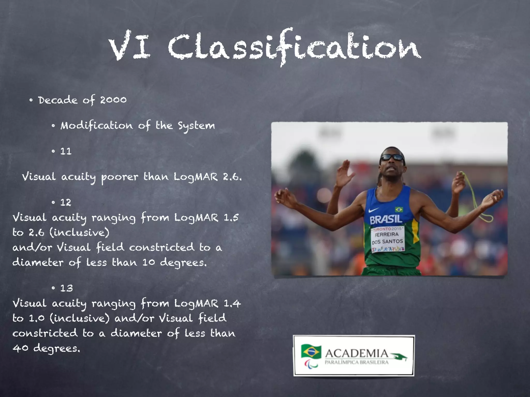 VI Classification
• Decade of 2000
• Modification of the System
• 11
Visual acuity poorer than LogMAR 2.6.
• 12
Visual acuity ranging from LogMAR 1.5
to 2.6 (inclusive)
and/or Visual field constricted to a
diameter of less than 10 degrees.
• 13
Visual acuity ranging from LogMAR 1.4
to 1.0 (inclusive) and/or Visual field
constricted to a diameter of less than
40 degrees.
 