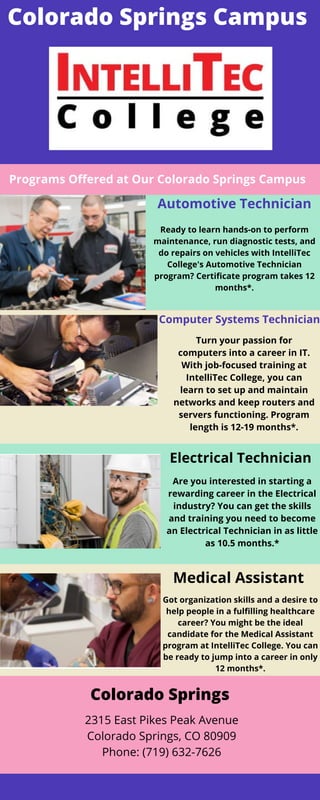 Colorado Springs Campus


Programs Offered at Our Colorado Springs Campus


Automotive Technician
Ready to learn hands-on to perform
maintenance, run diagnostic tests, and
do repairs on vehicles with IntelliTec
College's Automotive Technician
program? Certificate program takes 12
months*.


Computer Systems Technician




Turn your passion for
computers into a career in IT.
With job-focused training at
IntelliTec College, you can
learn to set up and maintain
networks and keep routers and
servers functioning. Program
length is 12-19 months*.


Electrical Technician
Are you interested in starting a
rewarding career in the Electrical
industry? You can get the skills
and training you need to become
an Electrical Technician in as little
as 10.5 months.*
Medical Assistant
Got organization skills and a desire to
help people in a fulfilling healthcare
career? You might be the ideal
candidate for the Medical Assistant
program at IntelliTec College. You can
be ready to jump into a career in only
12 months*.
Colorado Springs


2315 East Pikes Peak Avenue
Colorado Springs, CO 80909
Phone: (719) 632-7626


 