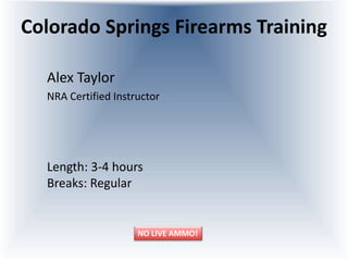Colorado Springs Firearms Training
Alex Taylor
NRA Certified Instructor
Length: 3-4 hours
Breaks: Regular
NO LIVE AMMO!
 