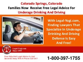 With Legal-Yogi.com,
Finding Lawyers That
Specialize In Underage
Drinking And Driving
Defense Is Easy
And Free!
Free Help And Legal Advice Is Just
Seconds Away With A Phone Call 24/7 1-800-397-1755
Colorado Springs, Colorado
Families Now Receive Free Legal Advice For
Underage Drinking And Driving
 