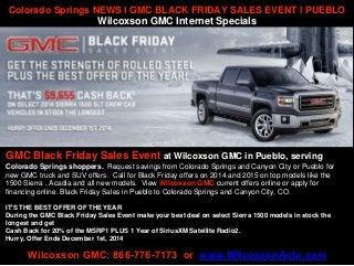 Colorado Springs NEWS l GMC BLACK FRIDAY SALES EVENT l PUEBLO 
Wilcoxson GMC Internet Specials 
GMC Black Friday Sales Event at Wilcoxson GMC in Pueblo, serving 
Colorado Springs shoppers. Request savings from Colorado Springs and Canyon City or Pueblo for 
new GMC truck and SUV offers. Call for Black Friday offers on 2014 and 2015 on top models like the 
1500 Sierra , Acadia and all new models. View Wilcoxson GMC current offers online or apply for 
financing online. Black Friday Sales in Pueblo to Colorado Springs and Canyon City, CO. 
IT'S THE BEST OFFER OF THE YEAR 
During the GMC Black Friday Sales Event make your best deal on select Sierra 1500 models in stock the 
longest and get 
Cash Back for 20% of the MSRP1 PLUS 1 Year of SiriusXM Satellite Radio2. 
Hurry, Offer Ends December 1st, 2014 
Wilcoxson GMC: 866-776-7173 or www.WilcoxsonAuto.com 
