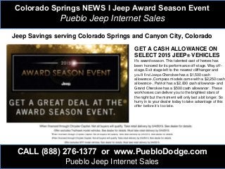 Colorado Springs NEWS l Jeep Award Season Event
Pueblo Jeep Internet Sales
CALL (888) 276-1377 or www.PuebloDodge.com
Pueblo Jeep Internet Sales
GET A CASH ALLOWANCE ON
SELECT 2015 JEEP® VEHICLES
It's award season. This talented cast of heroes has
been honored for its performance off-stage. Way off-
stage. Exit stage left to the nearest cliffhanger and
you’ll find Jeep® Cherokee has a $1,500 cash
allowance+,Compass models come with a $2,250 cash
allowance+, Patriot has a $2,000 cash allowance+ and
Grand Cherokee has a $500 cash allowance+. These
workhorses can deliver you to the brightest stars of
the night but the moment will only last a bit longer. So
hurry in to your dealer today to take advantage of this
offer before it’s too late.
Jeep Savings serving Colorado Springs and Canyon City, Colorado
 