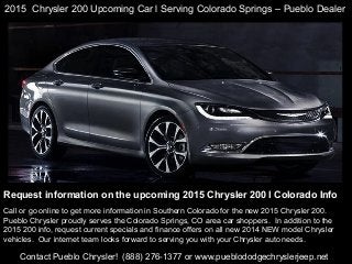 2015 Chrysler 200 Upcoming Car l Serving Colorado Springs – Pueblo Dealer

Request information on the upcoming 2015 Chrysler 200 l Colorado Info
Call or go online to get more information in Southern Colorado for the new 2015 Chrysler 200.
Pueblo Chrysler proudly serves the Colorado Springs, CO area car shoppers. In addition to the
2015 200 info, request current specials and finance offers on all new 2014 NEW model Chrysler
vehicles. Our internet team looks forward to serving you with your Chrysler auto needs.

Contact Pueblo Chrysler! (888) 276-1377 or www.pueblododgechryslerjeep.net

 