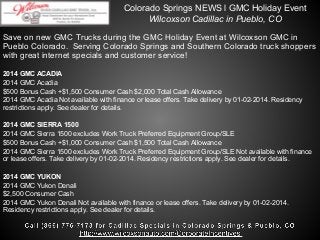 Colorado Springs NEWS l GMC Holiday Event
Wilcoxson Cadillac in Pueblo, CO
Save on new GMC Trucks during the GMC Holiday Event at Wilcoxson GMC in
Pueblo Colorado. Serving Colorado Springs and Southern Colorado truck shoppers
with great internet specials and customer service!
2014 GMC ACADIA
2014 GMC Acadia
$500 Bonus Cash +$1,500 Consumer Cash $2,000 Total Cash Allowance
2014 GMC Acadia Not available with finance or lease offers. Take delivery by 01-02-2014. Residency
restrictions apply. See dealer for details.
2014 GMC SIERRA 1500
2014 GMC Sierra 1500 excludes Work Truck Preferred Equipment Group/SLE
$500 Bonus Cash +$1,000 Consumer Cash $1,500 Total Cash Allowance
2014 GMC Sierra 1500 excludes Work Truck Preferred Equipment Group/SLE Not available with finance
or lease offers. Take delivery by 01-02-2014. Residency restrictions apply. See dealer for details.
2014 GMC YUKON
2014 GMC Yukon Denali
$2,500 Consumer Cash
2014 GMC Yukon Denali Not available with finance or lease offers. Take delivery by 01-02-2014.
Residency restrictions apply. See dealer for details.

 