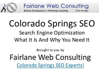 Colorado Springs SEO
  Search Engine Optimization
 What It Is And Why You Need It
         Brought to you by

Fairlane Web Consulting
 Colorado Springs SEO Experts!
 