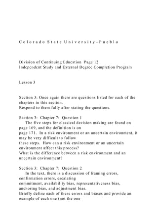 C o l o r a d o S t a t e U n i v e r s i t y - P u e b l o
Division of Continuing Education Page 12
Independent Study and External Degree Completion Program
Lesson 3
Section 3: Once again there are questions listed for each of the
chapters in this section.
Respond to them fully after stating the questions.
Section 3: Chapter 7: Question 1
The five steps for classical decision making are found on
page 169, and the definition is on
page 171. In a risk environment or an uncertain environment, it
may be very difficult to follow
these steps. How can a risk environment or an uncertain
environment affect this process?
What is the difference between a risk environment and an
uncertain environment?
Section 3: Chapter 7: Question 2
In the text, there is a discussion of framing errors,
confirmation errors, escalating
commitment, availability bias, representativeness bias,
anchoring bias, and adjustment bias.
Briefly define each of these errors and biases and provide an
example of each one (not the one
 
