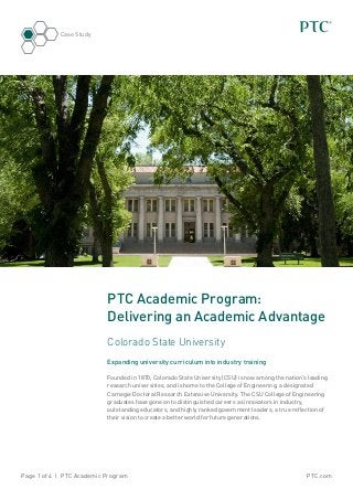 PTC.comPage 1 of 4 | PTC Academic Program
Case Study
PTC Academic Program:
Delivering an Academic Advantage
Colorado State University
Expanding university curriculum into industry training
Founded in 1870, Colorado State University (CSU) is now among the nation’s leading
research universities, and is home to the College of Engineering, a designated
Carnegie Doctoral Research Extensive University. The CSU College of Engineering
graduates have gone on to distinguished careers as innovators in industry,
outstanding educators, and highly ranked government leaders; a true reflection of
their vision to create a better world for future generations.
 