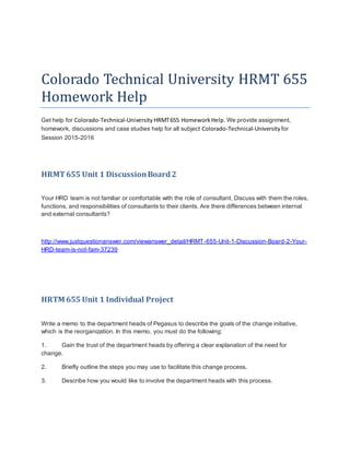 Colorado Technical University HRMT 655
Homework Help
Get help for Colorado-Technical-University HRMT655 HomeworkHelp. We provide assignment,
homework, discussions and case studies help for all subject Colorado-Technical-University for
Session 2015-2016
HRMT655 Unit 1 DiscussionBoard2
Your HRD team is not familiar or comfortable with the role of consultant. Discuss with them the roles,
functions, and responsibilities of consultants to their clients. Are there differences between internal
and external consultants?
http://www.justquestionanswer.com/viewanswer_detail/HRMT-655-Unit-1-Discussion-Board-2-Your-
HRD-team-is-not-fam-37239
HRTM 655 Unit 1 Individual Project
Write a memo to the department heads of Pegasus to describe the goals of the change initiative,
which is the reorganization. In this memo, you must do the following:
1. Gain the trust of the department heads by offering a clear explanation of the need for
change.
2. Briefly outline the steps you may use to facilitate this change process.
3. Describe how you would like to involve the department heads with this process.
 