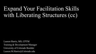Expand Your Facilitation Skills
with Liberating Structures (cc)
Lauren Harris, MS, CPTM
Training & Development Manager
University of Colorado Boulder
Lauren.M.Harris@Colorado.edu
 