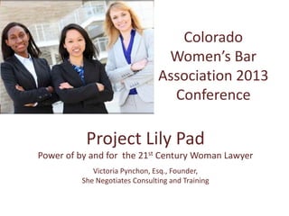 Colorado
Women’s Bar
Association 2013
Conference
Project Lily Pad
Power of by and for the 21st Century Woman Lawyer
Victoria Pynchon, Esq., Founder,
She Negotiates Consulting and Training
 
