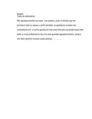 Bogotá
Texto de dedicatoria

Mis agradecimientos son para mis padres y toda mi familia que me

brindaron todo su apoyo y cariño también le agradezco a todos mis

compañeros por a verme guiado en todo este Año para así poder logra este

éxito, y a los profesores le doy mis mas grandes agradecimientos porque

con ellos aprendí muchas cosas gracias……………
 