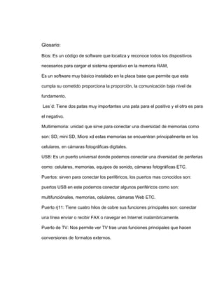 Glosario:

Bios: Es un código de software que localiza y reconoce todos los dispositivos

necesarios para cargar el sistema operativo en la memoria RAM,

Es un software muy básico instalado en la placa base que permite que esta

cumpla su cometido proporciona la proporción, la comunicación bajo nivel de

fundamento.

Les´d: Tiene dos patas muy importantes una pata para el positivo y el otro es para

el negativo.

Multimemoria: unidad que sirve para conectar una diversidad de memorias como

son: SD, mini SD, Micro xd estas memorias se encuentran principalmente en los

celulares, en cámaras fotográficas digitales.

USB: Es un puerto universal donde podemos conectar una diversidad de periferias

como: celulares, memorias, equipos de sonido, cámaras fotográficas ETC.

Puertos: sirven para conectar los periféricos, los puertos mas conocidos son:

puertos USB en este podemos conectar algunos periféricos como son:

multifunciónales, memorias, celulares, cámaras Web ETC.

Puerto rj11: Tiene cuatro hilos de cobre sus funciones principales son: conectar

una línea enviar o recibir FAX o navegar en Internet inalambricamente.

Puerto de TV: Nos permite ver TV trae unas funciones principales que hacen

conversiones de formatos externos.
 