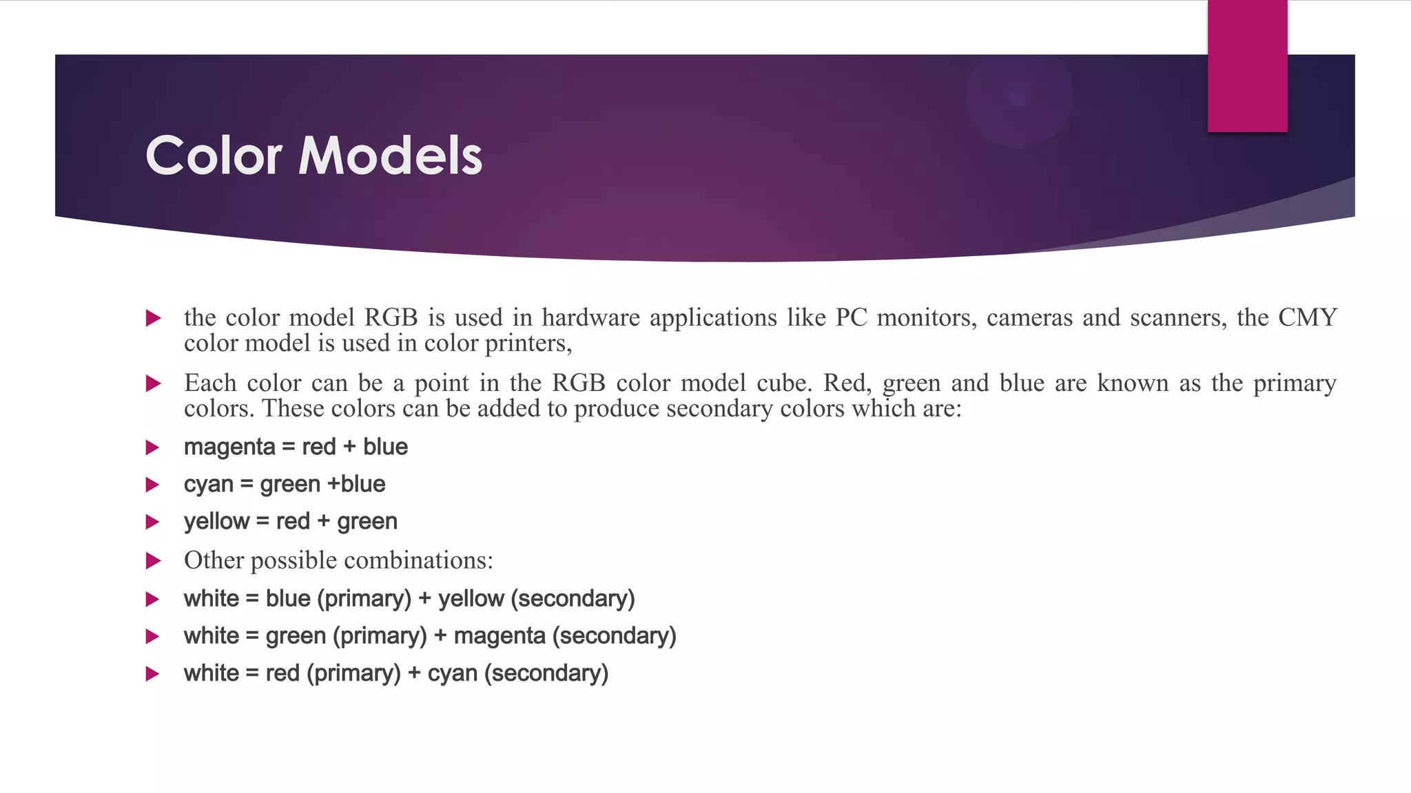 Color Models
 the color model RGB is used in hardware applications like PC monitors, cameras and scanners, the CMY
color model is used in color printers,
 Each color can be a point in the RGB color model cube. Red, green and blue are known as the primary
colors. These colors can be added to produce secondary colors which are:
 magenta = red + blue
 cyan = green +blue
 yellow = red + green
 Other possible combinations:
 white = blue (primary) + yellow (secondary)
 white = green (primary) + magenta (secondary)
 white = red (primary) + cyan (secondary)
 
