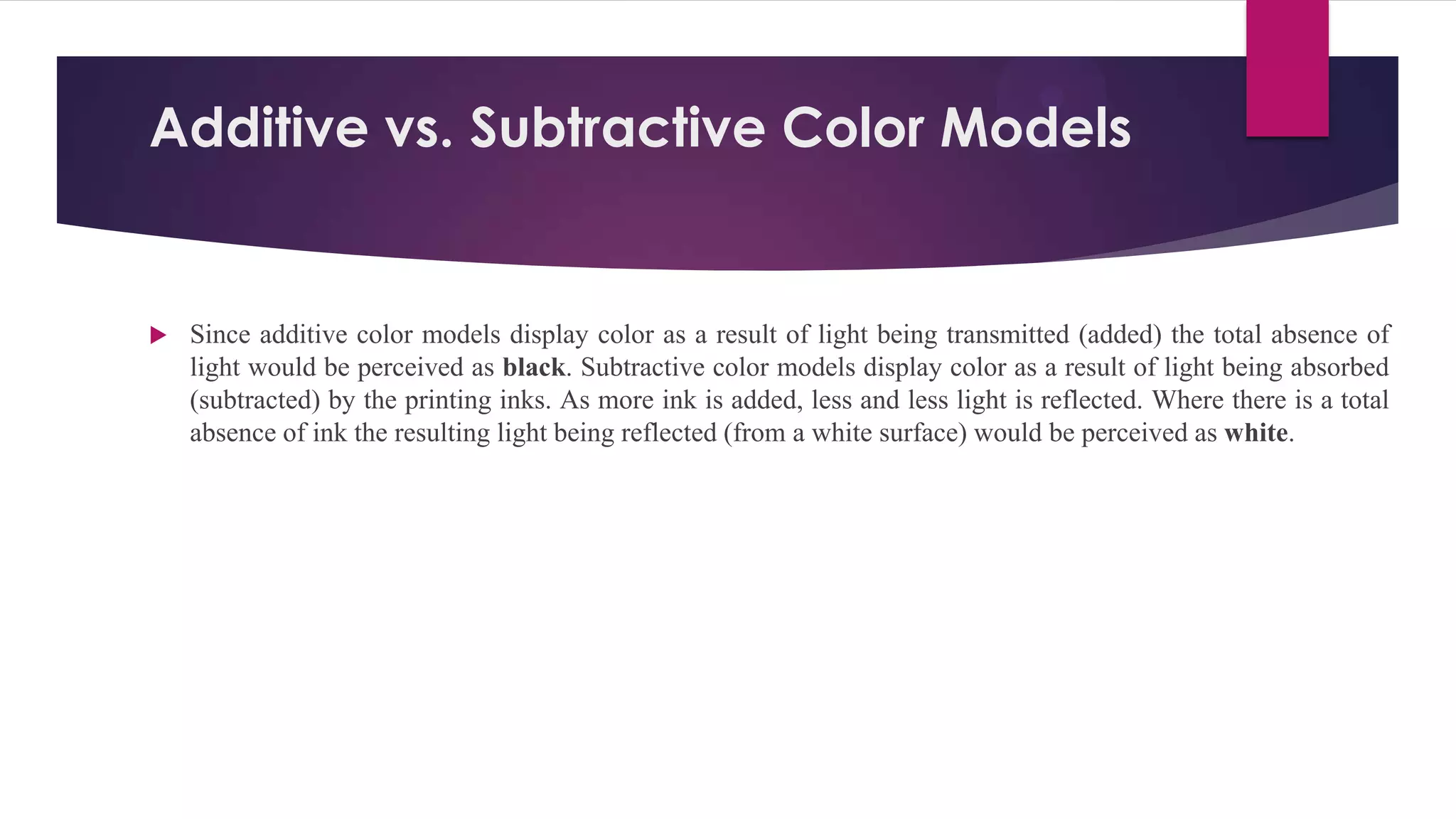Additive vs. Subtractive Color Models
 Since additive color models display color as a result of light being transmitted (added) the total absence of
light would be perceived as black. Subtractive color models display color as a result of light being absorbed
(subtracted) by the printing inks. As more ink is added, less and less light is reflected. Where there is a total
absence of ink the resulting light being reflected (from a white surface) would be perceived as white.
 