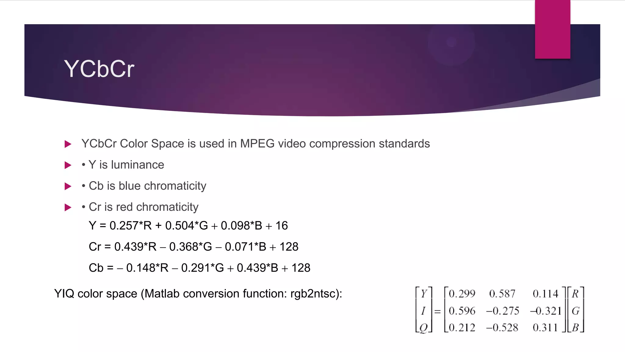 YCbCr
 YCbCr Color Space is used in MPEG video compression standards
 • Y is luminance
 • Cb is blue chromaticity
 • Cr is red chromaticity
Y = 0.257*R + 0.504*G 0.098*B 16
Cr = 0.439*R 0.368*G 0.071*B 128
Cb = 0.148*R 0.291*G 0.439*B 128
YIQ color space (Matlab conversion function: rgb2ntsc):
 
