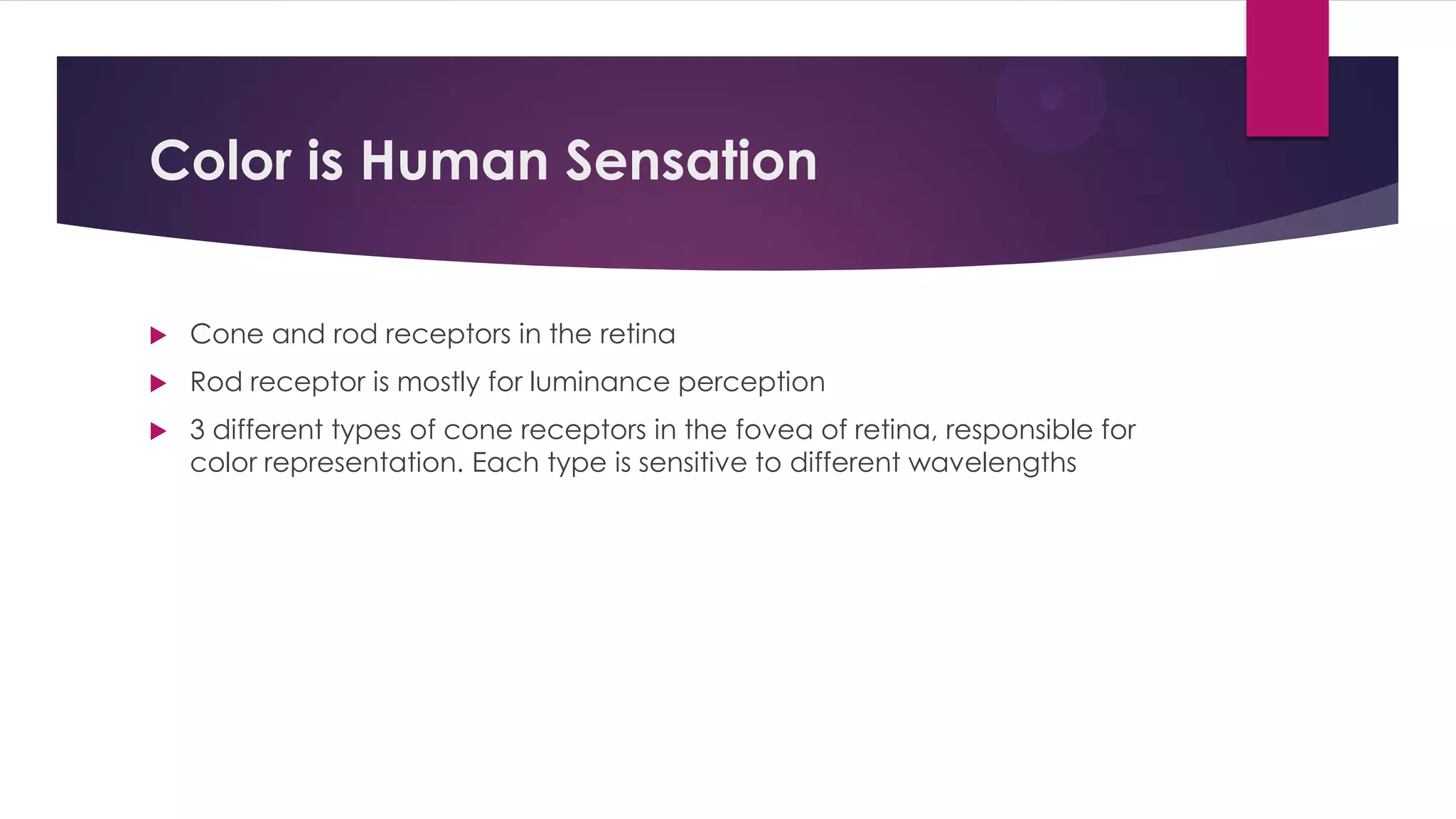 Color is Human Sensation
 Cone and rod receptors in the retina
 Rod receptor is mostly for luminance perception
 3 different types of cone receptors in the fovea of retina, responsible for
color representation. Each type is sensitive to different wavelengths
 