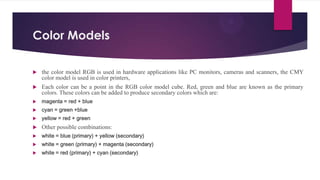 Color Models
 the color model RGB is used in hardware applications like PC monitors, cameras and scanners, the CMY
color model is used in color printers,
 Each color can be a point in the RGB color model cube. Red, green and blue are known as the primary
colors. These colors can be added to produce secondary colors which are:
 magenta = red + blue
 cyan = green +blue
 yellow = red + green
 Other possible combinations:
 white = blue (primary) + yellow (secondary)
 white = green (primary) + magenta (secondary)
 white = red (primary) + cyan (secondary)
 