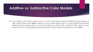 Additive vs. Subtractive Color Models
 Since additive color models display color as a result of light being transmitted (added) the total absence of
light would be perceived as black. Subtractive color models display color as a result of light being absorbed
(subtracted) by the printing inks. As more ink is added, less and less light is reflected. Where there is a total
absence of ink the resulting light being reflected (from a white surface) would be perceived as white.
 