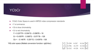 YCbCr
 YCbCr Color Space is used in MPEG video compression standards
 • Y is luminance
 • Cb is blue chromaticity
 • Cr is red chromaticity
Y = 0.257*R + 0.504*G 0.098*B 16
Cr = 0.439*R 0.368*G 0.071*B 128
Cb = 0.148*R 0.291*G 0.439*B 128
YIQ color space (Matlab conversion function: rgb2ntsc):
 