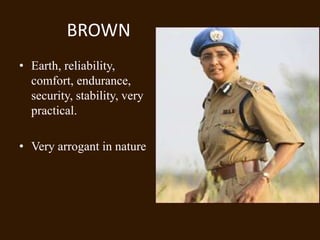 BROWN
• Earth, reliability,
  comfort, endurance,
  security, stability, very
  practical.

• Very arrogant in nature
 