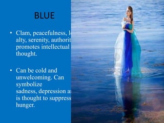 BLUE
• Clam, peacefulness, loy
  alty, serenity, authority,
  promotes intellectual
  thought.

• Can be cold and
  unwelcoming. Can
  symbolize
  sadness, depression and
  is thought to suppress
  hunger.
 