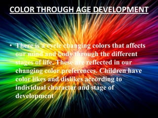 COLOR THROUGH AGE DEVELOPMENT



• There is a cycle changing colors that affects
  our mind and body through the different
  stages of life. These are reflected in our
  changing color preferences. Children have
  color likes and dislikes according to
  individual character and stage of
  development
 