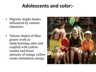 Adolescents and color:-

• Majority bright shades
  influenced by cartoon
  characters.

• Various shades of blue-
  greens work as
  study/learning color and
  coupled with yellow-
  creams and lesser
  amounts of orange yellow
  create stimulation energy.
 