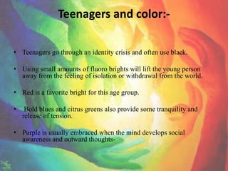 Teenagers and color:-

• Teenagers go through an identity crisis and often use black.

• Using small amounts of fluoro brights will lift the young person
  away from the feeling of isolation or withdrawal from the world.

• Red is a favorite bright for this age group.

•    Bold blues and citrus greens also provide some tranquility and
    release of tension.

• Purple is usually embraced when the mind develops social
  awareness and outward thoughts-
 