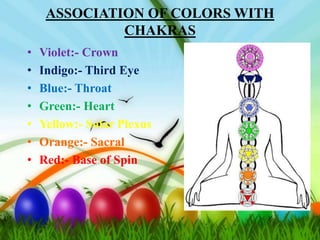 ASSOCIATION OF COLORS WITH
              CHAKRAS
•   Violet:- Crown
•   Indigo:- Third Eye
•   Blue:- Throat
•   Green:- Heart
•   Yellow:- Solar Plexus
•   Orange:- Sacral
•   Red:- Base of Spin
 
