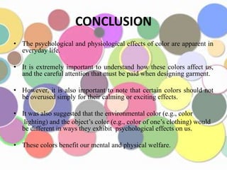 CONCLUSION
• The psychological and physiological effects of color are apparent in
  everyday life.

• It is extremely important to understand how these colors affect us,
  and the careful attention that must be paid when designing garment.

• However, it is also important to note that certain colors should not
  be overused simply for their calming or exciting effects.

• It was also suggested that the environmental color (e.g., color
   lighting) and the object’s color (e.g., color of one’s clothing) would
  be different in ways they exhibit psychological effects on us.

• These colors benefit our mental and physical welfare.
 