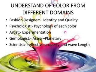UNDERSTAND OF COLOR FROM
       DIFFERENT DOMAINS
•   Fashion Designer:- Identity and Quality
•   Psychologist:- Psychology of each color
•   Artist:- Experimentation
•   Gemologist:- Astro –Planetary
•   Scientist:- reflective property and wave Length
 