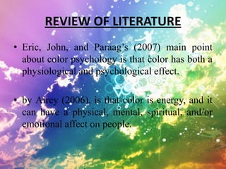 REVIEW OF LITERATURE
• Eric, John, and Paraag’s (2007) main point
  about color psychology is that color has both a
  physiological and psychological effect.

• by Airey (2006), is that color is energy, and it
  can have a physical, mental, spiritual, and/or
  emotional affect on people.
 