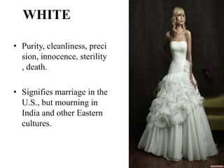 WHITE

• Purity, cleanliness, preci
  sion, innocence, sterility
  , death.

• Signifies marriage in the
  U.S., but mourning in
  India and other Eastern
  cultures.
 