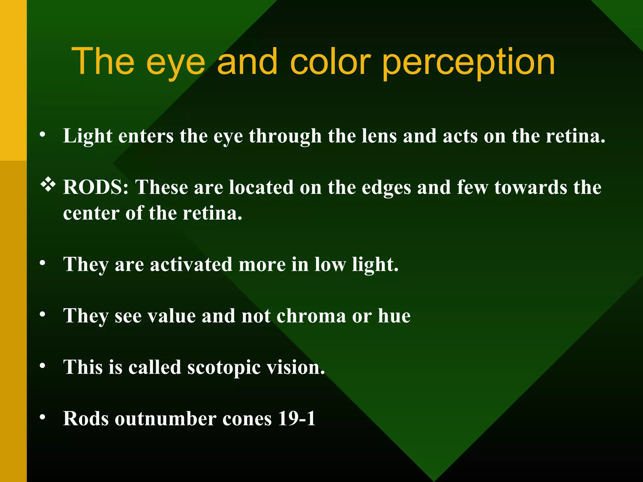 The eye and color perception
• Light enters the eye through the lens and acts on the retina.
 RODS: These are located on the edges and few towards the
center of the retina.
• They are activated more in low light.
• They see value and not chroma or hue
• This is called scotopic vision.
• Rods outnumber cones 19-1
 