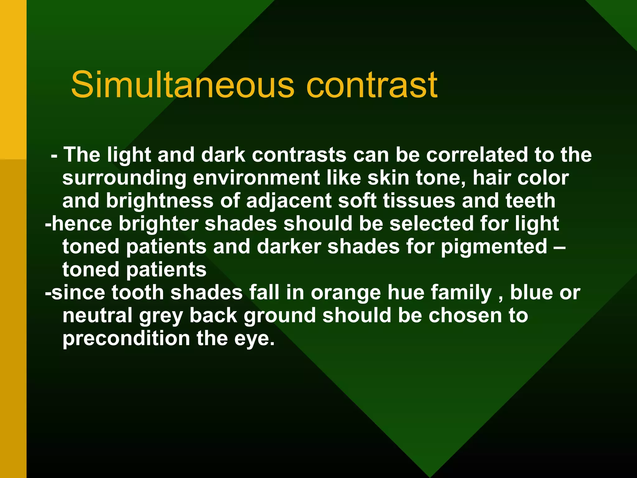 Simultaneous contrast
- The light and dark contrasts can be correlated to the
surrounding environment like skin tone, hair color
and brightness of adjacent soft tissues and teeth
-hence brighter shades should be selected for light
toned patients and darker shades for pigmented –
toned patients
-since tooth shades fall in orange hue family , blue or
neutral grey back ground should be chosen to
precondition the eye.
 