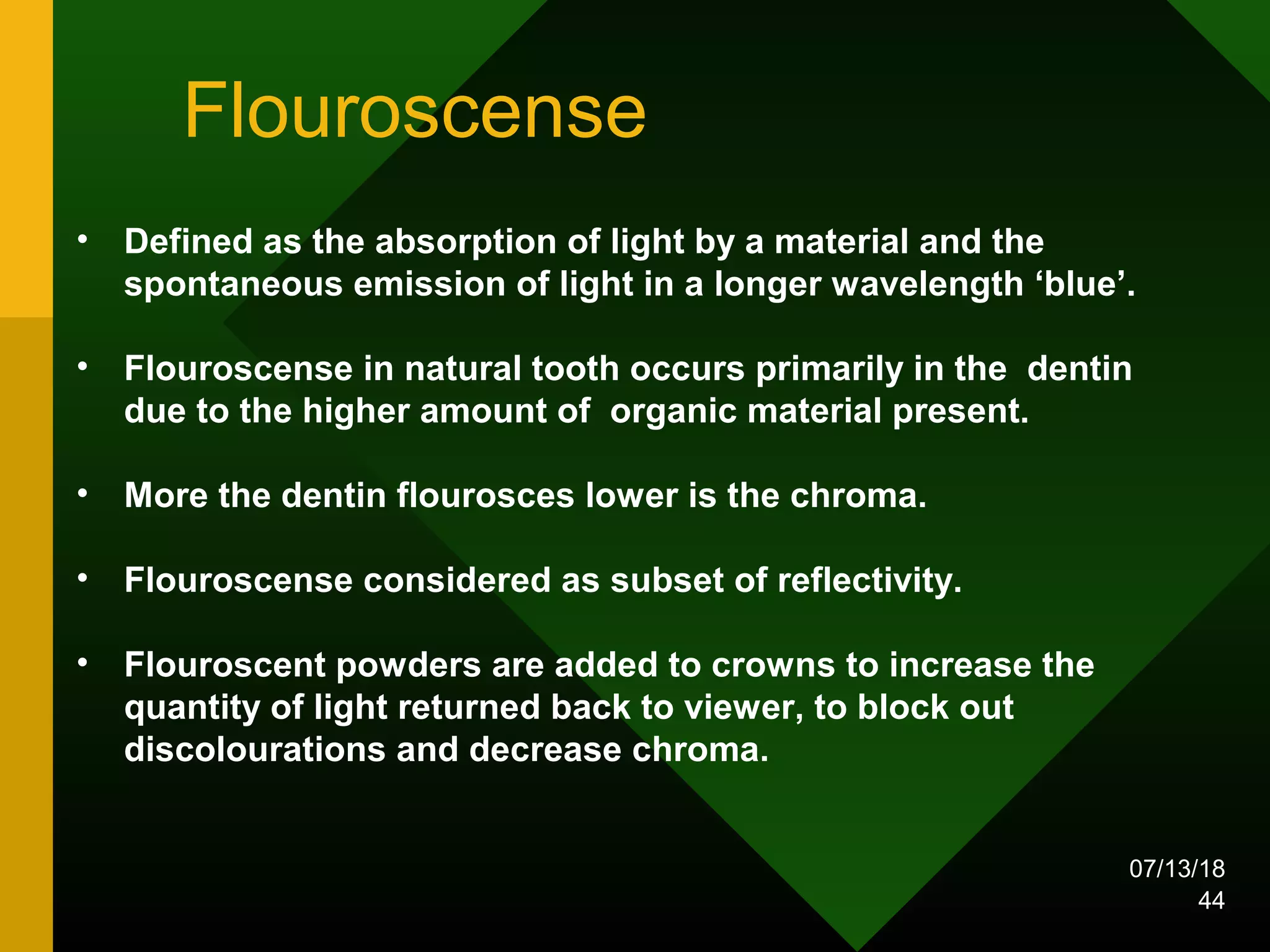 Flouroscense
• Defined as the absorption of light by a material and the
spontaneous emission of light in a longer wavelength ‘blue’.
• Flouroscense in natural tooth occurs primarily in the dentin
due to the higher amount of organic material present.
• More the dentin flourosces lower is the chroma.
• Flouroscense considered as subset of reflectivity.
• Flouroscent powders are added to crowns to increase the
quantity of light returned back to viewer, to block out
discolourations and decrease chroma.
07/13/18
44
 