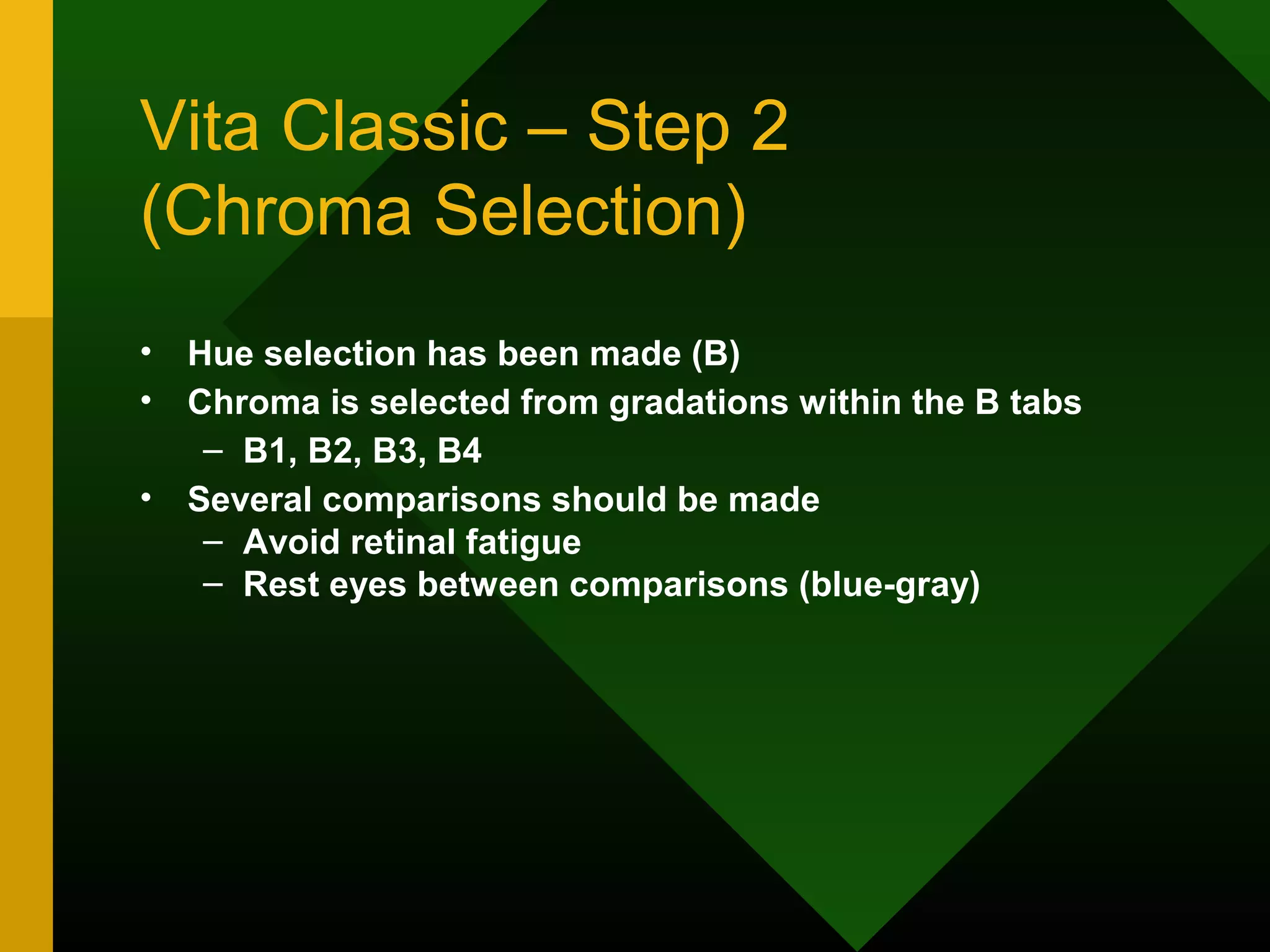 Vita Classic – Step 2
(Chroma Selection)
• Hue selection has been made (B)
• Chroma is selected from gradations within the B tabs
– B1, B2, B3, B4
• Several comparisons should be made
– Avoid retinal fatigue
– Rest eyes between comparisons (blue-gray)
 