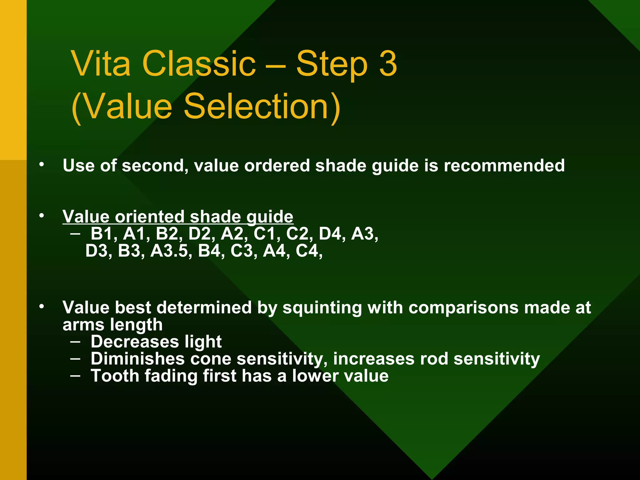 Vita Classic – Step 3
(Value Selection)
• Use of second, value ordered shade guide is recommended
• Value oriented shade guide
– B1, A1, B2, D2, A2, C1, C2, D4, A3,
D3, B3, A3.5, B4, C3, A4, C4,
• Value best determined by squinting with comparisons made at
arms length
– Decreases light
– Diminishes cone sensitivity, increases rod sensitivity
– Tooth fading first has a lower value
 