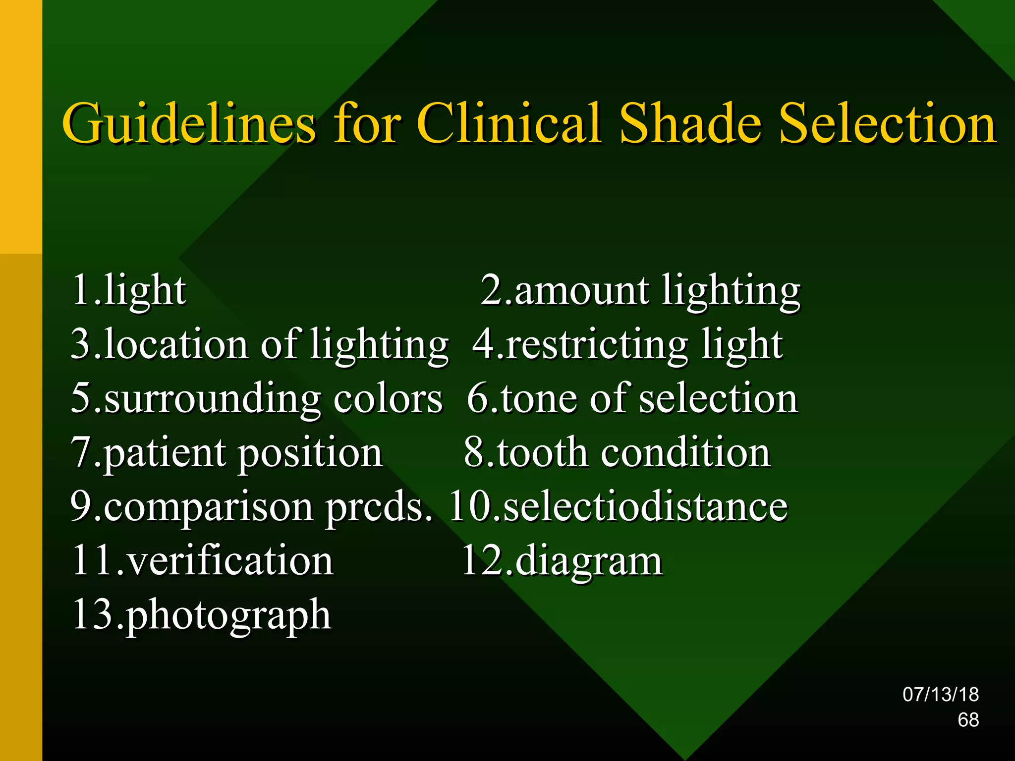 07/13/18
68
Guidelines for Clinical Shade SelectionGuidelines for Clinical Shade Selection
1.light 2.amount lighting1.light 2.amount lighting
3.location of lighting 4.restricting light3.location of lighting 4.restricting light
5.surrounding colors 6.tone of selection5.surrounding colors 6.tone of selection
7.patient position 8.tooth condition7.patient position 8.tooth condition
9.comparison prcds. 10.selectiodistance9.comparison prcds. 10.selectiodistance
11.verification 12.diagram11.verification 12.diagram
13.photograph13.photograph
 
