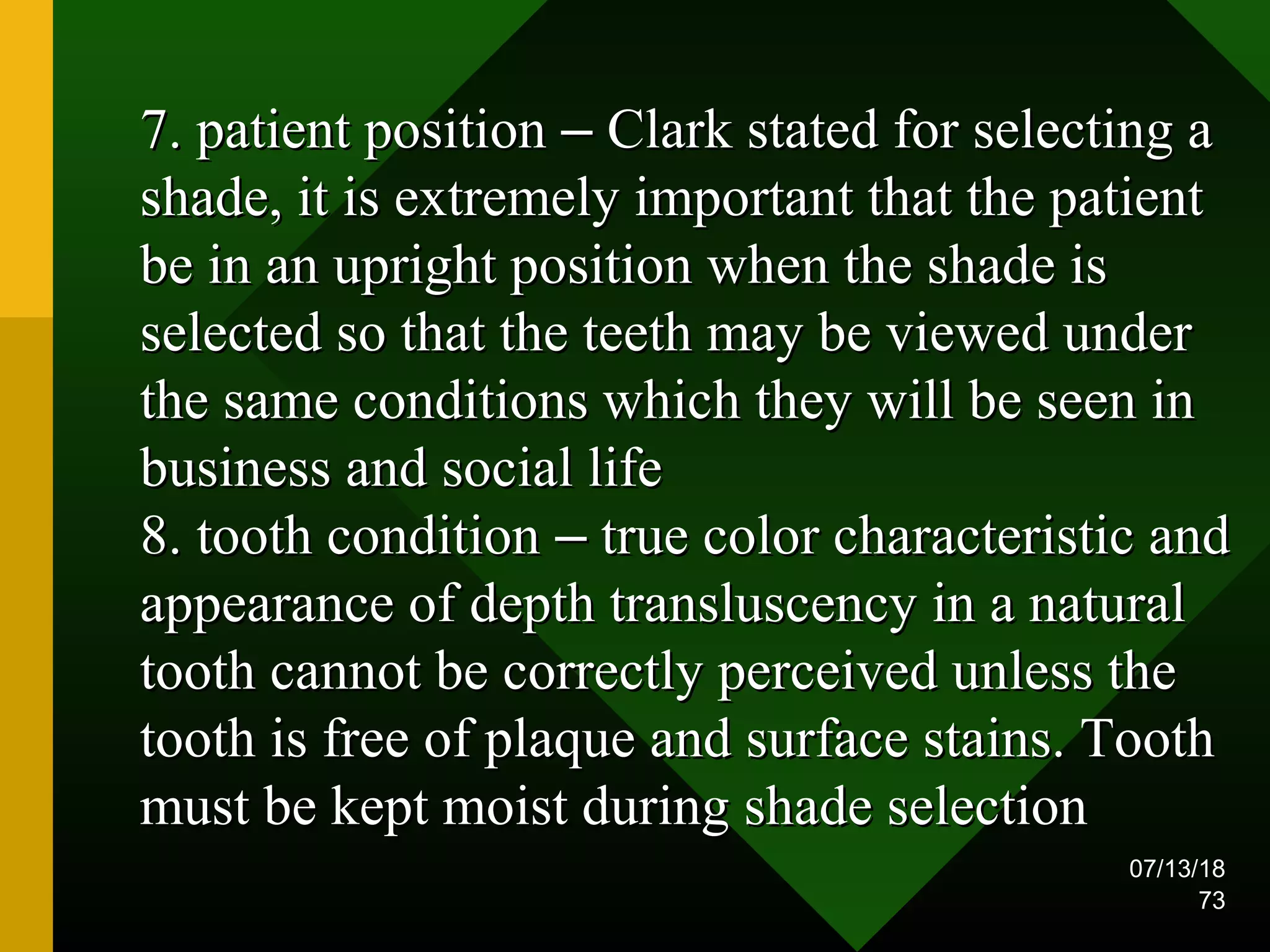 07/13/18
73
7. patient position7. patient position –– Clark stated for selecting aClark stated for selecting a
shade, it is extremely important that the patientshade, it is extremely important that the patient
be in an upright position when the shade isbe in an upright position when the shade is
selected so that the teeth may be viewed underselected so that the teeth may be viewed under
the same conditions which they will be seen inthe same conditions which they will be seen in
business and social lifebusiness and social life
8. tooth condition8. tooth condition –– true color characteristic andtrue color characteristic and
appearance of depth transluscency in a naturalappearance of depth transluscency in a natural
tooth cannot be correctly perceived unless thetooth cannot be correctly perceived unless the
tooth is free of plaque and surface stains. Toothtooth is free of plaque and surface stains. Tooth
must be kept moist during shade selectionmust be kept moist during shade selection
 