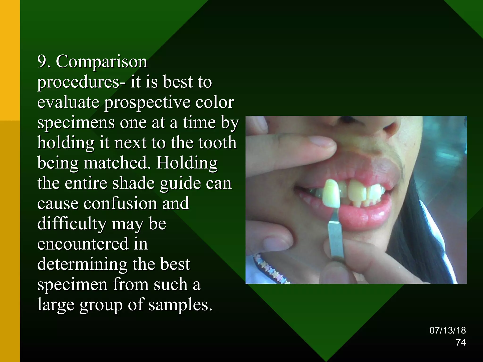 07/13/18
74
9. Comparison9. Comparison
procedures- it is best toprocedures- it is best to
evaluate prospective colorevaluate prospective color
specimens one at a time byspecimens one at a time by
holding it next to the toothholding it next to the tooth
being matched. Holdingbeing matched. Holding
the entire shade guide canthe entire shade guide can
cause confusion andcause confusion and
difficulty may bedifficulty may be
encountered inencountered in
determining the bestdetermining the best
specimen from such aspecimen from such a
large group of samples.large group of samples.
 