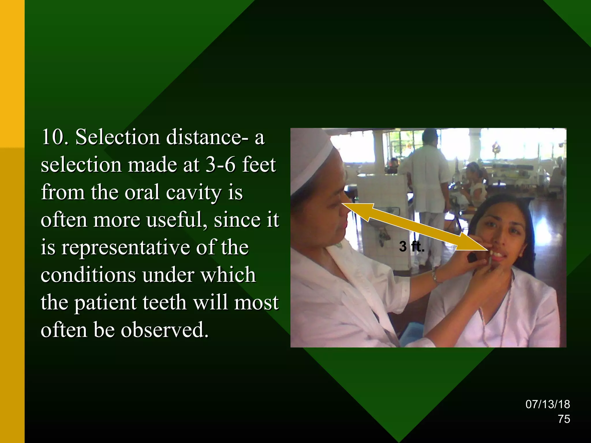 07/13/18
75
10. Selection distance- a10. Selection distance- a
selection made at 3-6 feetselection made at 3-6 feet
from the oral cavity isfrom the oral cavity is
often more useful, since itoften more useful, since it
is representative of theis representative of the
conditions under whichconditions under which
the patient teeth will mostthe patient teeth will most
often be observed.often be observed.
3 ft.
 