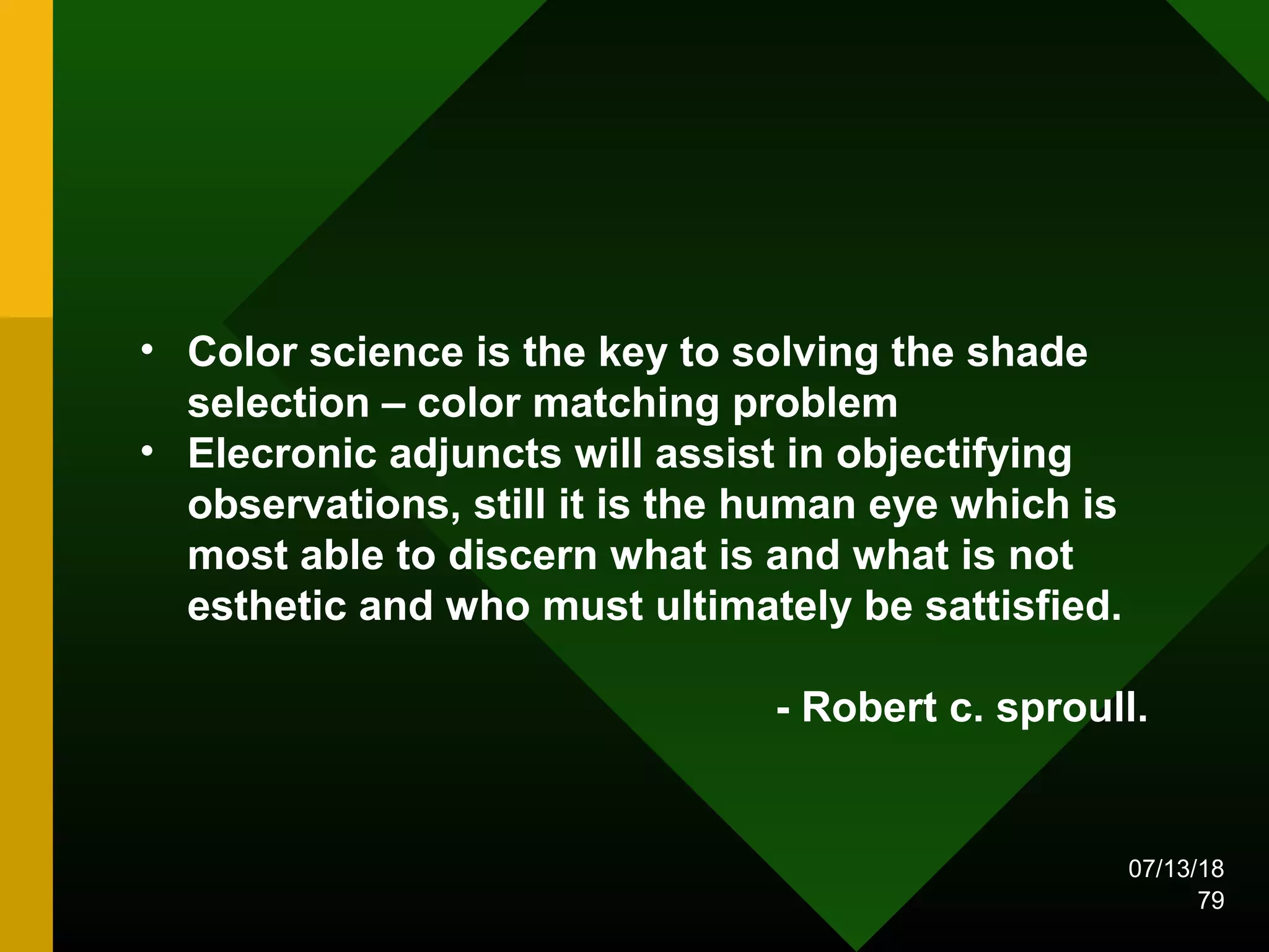 • Color science is the key to solving the shade
selection – color matching problem
• Elecronic adjuncts will assist in objectifying
observations, still it is the human eye which is
most able to discern what is and what is not
esthetic and who must ultimately be sattisfied.
- Robert c. sproull.
07/13/18
79
 