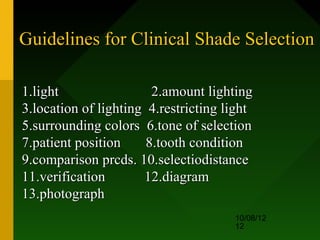 Guidelines for Clinical Shade Selection

1.light                 2.amount lighting
3.location of lighting 4.restricting light
5.surrounding colors 6.tone of selection
7.patient position     8.tooth condition
9.comparison prcds. 10.selectiodistance
11.verification       12.diagram
13.photograph
                                      10/08/12
                                      12
 